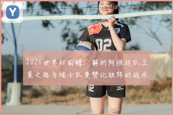2026世界杯前瞻：解析阿根廷队卫冕之路与瑞士队曼赞比缺阵的战术影响，附各队实力评估