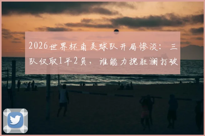 2026世界杯南美球队开局惨淡：三队仅取1平2负，谁能力挽狂澜打破困局？