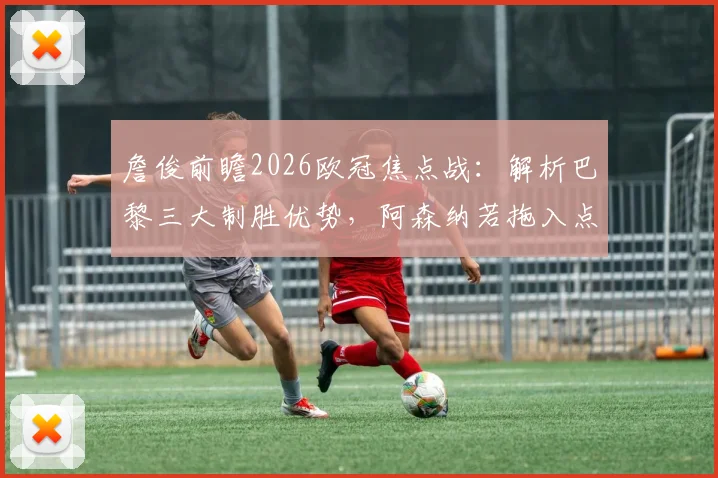 詹俊前瞻2026欧冠焦点战：解析巴黎三大制胜优势，阿森纳若拖入点球大战或有翻盘机会
