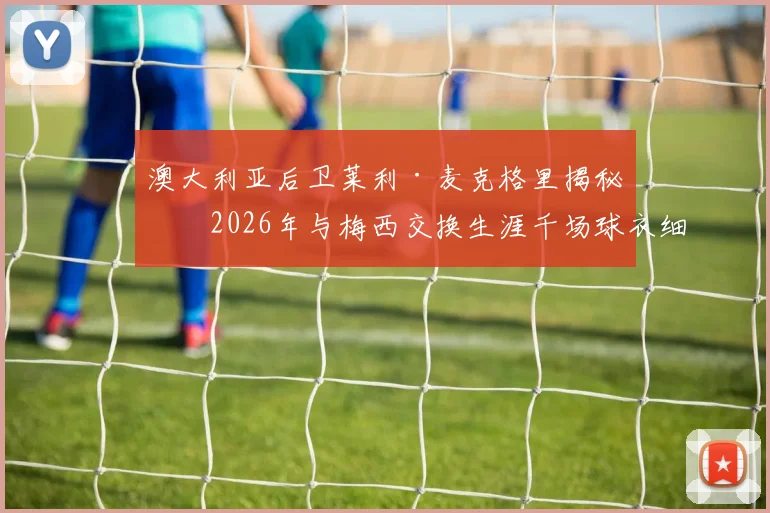 澳大利亚后卫莱利·麦克格里揭秘：2026年与梅西交换生涯千场球衣细节，亲述球王谦逊慷慨人品