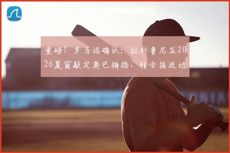 重磅！罗马诺确认：拉科鲁尼亚2026夏窗敲定奥巴梅扬，转会接近达成，球员已点头