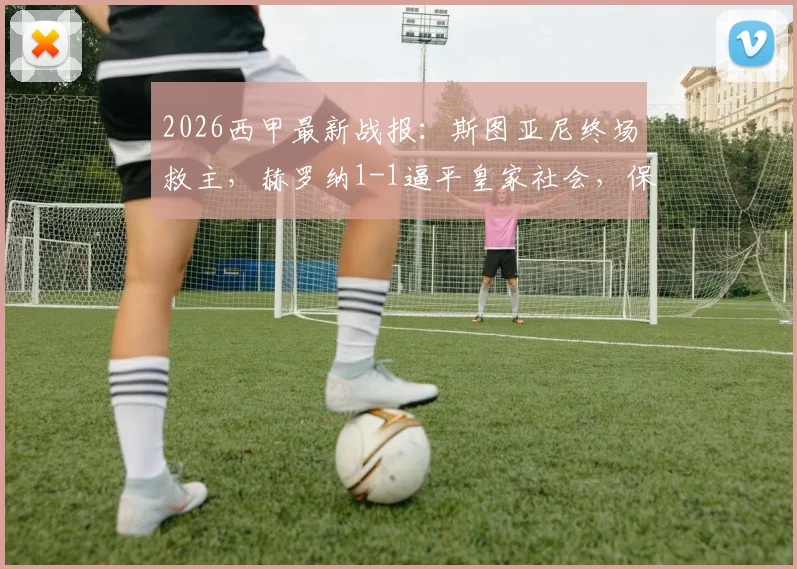2026西甲最新战报:斯图亚尼终场救主,赫罗纳1-1逼平皇家社会,保级路上抢下宝贵一分