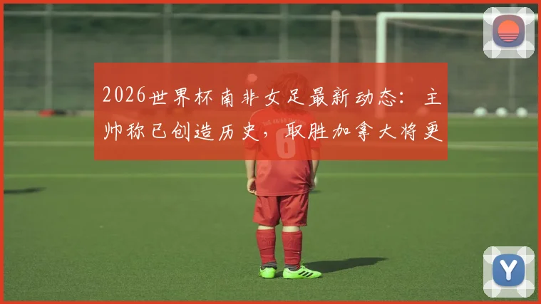 2026世界杯南非女足最新动态：主帅称已创造历史，取胜加拿大将更美妙，附赛况分析与前瞻
