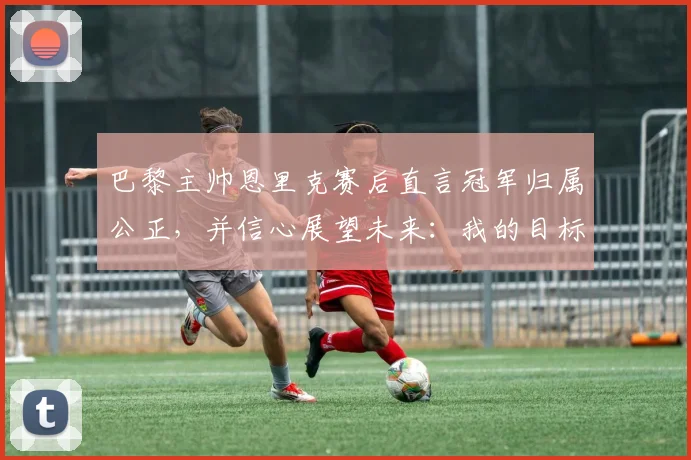 巴黎主帅恩里克赛后直言冠军归属公正，并信心展望未来：我的目标是2026年前再夺欧冠