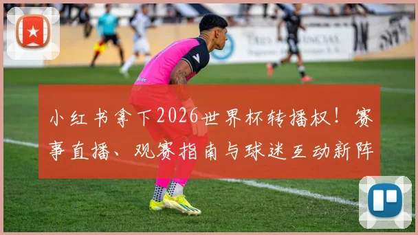 小红书拿下2026世界杯转播权！赛事直播、观赛指南与球迷互动新阵地解析