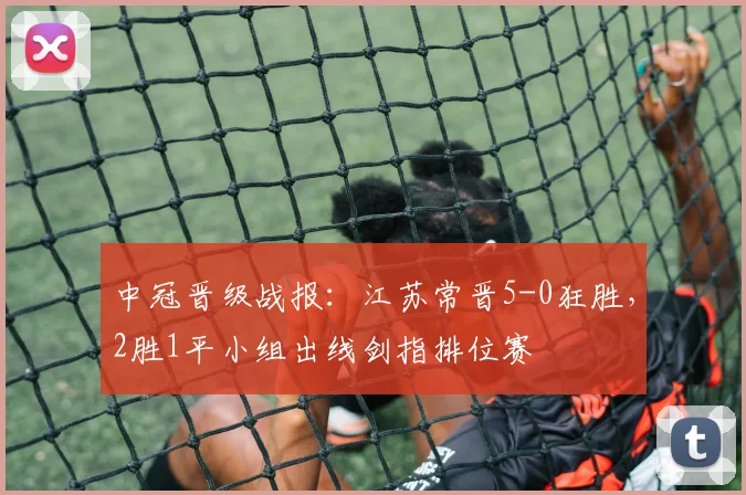 中冠晋级战报：江苏常晋5-0狂胜，2胜1平小组出线剑指排位赛