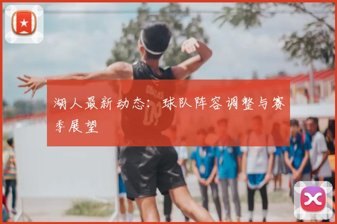 湖人最新动态：球队阵容调整与赛季展望