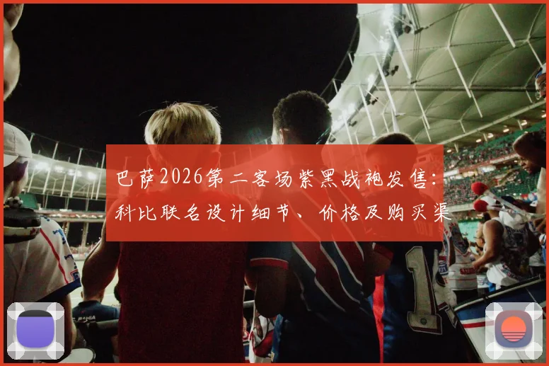 巴萨2026第二客场紫黑战袍发售：科比联名设计细节、价格及购买渠道全解析