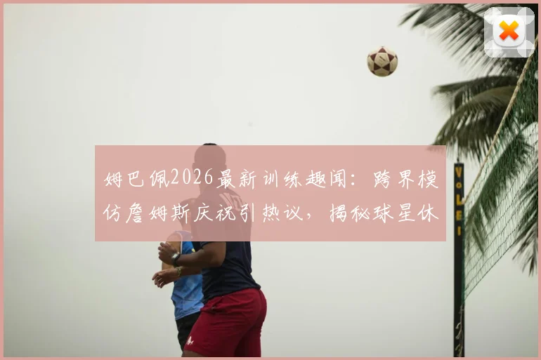 姆巴佩2026最新训练趣闻：跨界模仿詹姆斯庆祝引热议，揭秘球星休闲时刻的足球投掷练习
