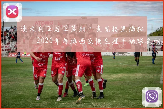 澳大利亚后卫莱利·麦克格里揭秘：2026年与梅西交换生涯千场球衣细节，亲述球王谦逊慷慨人品