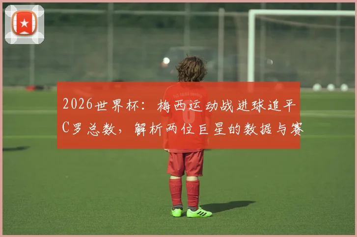 2026世界杯：梅西运动战进球追平C罗总数，解析两位巨星的数据与赛场价值