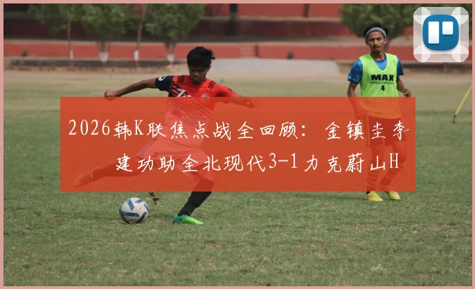 2026韩K联焦点战全回顾：金镇圭李昇祐建功助全北现代3-1力克蔚山HD，附全场数据与赛后分析
