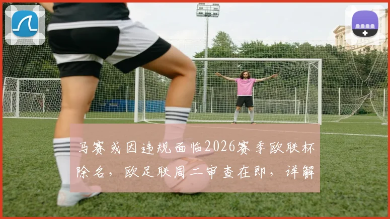 马赛或因违规面临2026赛季欧联杯除名，欧足联周二审查在即，详解处罚原因与潜在影响