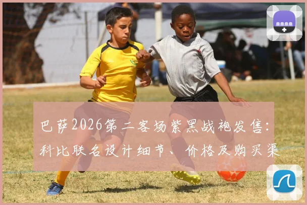巴萨2026第二客场紫黑战袍发售：科比联名设计细节、价格及购买渠道全解析