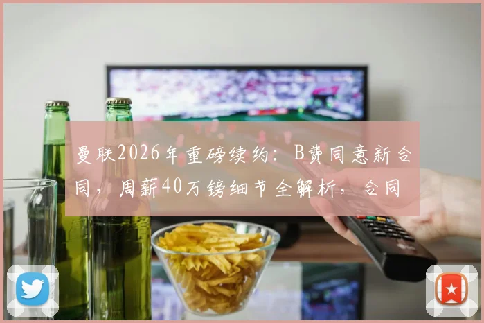 曼联2026年重磅续约：B费同意新合同，周薪40万镑细节全解析，合同年限引关注