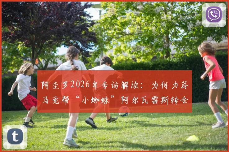 阿圭罗2026年专访解读：为何力荐马竞帮“小蜘蛛”阿尔瓦雷斯转会巴萨？深度分析其惊人适配度