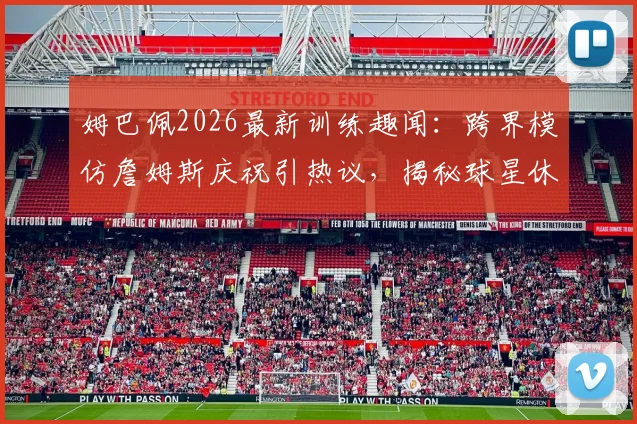 姆巴佩2026最新训练趣闻：跨界模仿詹姆斯庆祝引热议，揭秘球星休闲时刻的足球投掷练习