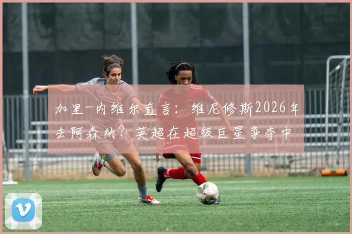 加里-内维尔直言：维尼修斯2026年去阿森纳？英超在超级巨星争夺中难敌皇马巴萨