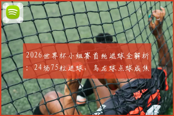 2026世界杯小组赛首轮进球全解析：24场75粒进球，乌龙球点球成焦点