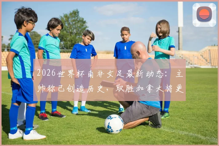 2026世界杯南非女足最新动态：主帅称已创造历史，取胜加拿大将更美妙，附赛况分析与前瞻