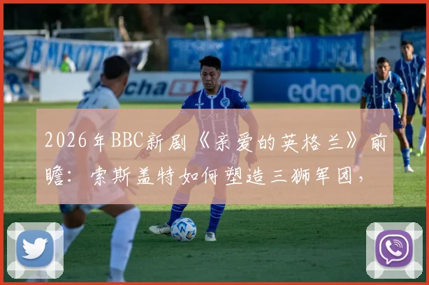 2026年BBC新剧《亲爱的英格兰》前瞻：索斯盖特如何塑造三狮军团，附英格兰队欧洲杯前景深度解读