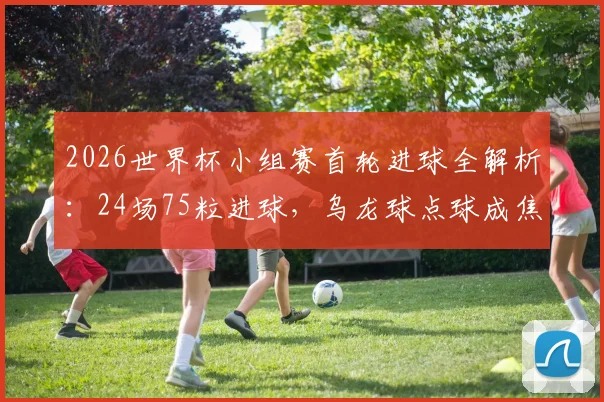 2026世界杯小组赛首轮进球全解析：24场75粒进球，乌龙球点球成焦点