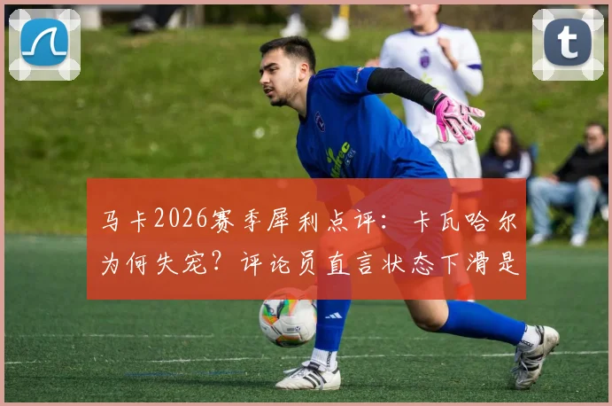 马卡2026赛季犀利点评：卡瓦哈尔为何失宠？评论员直言状态下滑是主因，看西班牙后卫如何走出困境