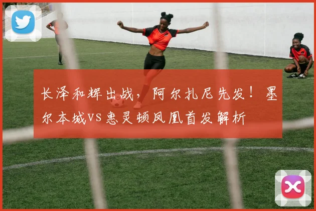 长泽和辉出战，阿尔扎尼先发！墨尔本城vs惠灵顿凤凰首发解析