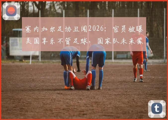 塞内加尔足协丑闻2026：官员被曝美国享乐不管足球，国家队未来蒙阴影