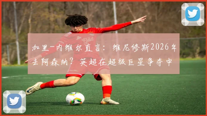 加里-内维尔直言：维尼修斯2026年去阿森纳？英超在超级巨星争夺中难敌皇马巴萨