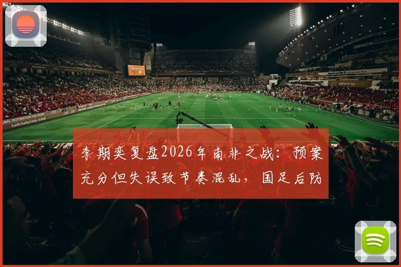 李期奕复盘2026年南非之战：预案充分但失误致节奏混乱，国足后防线临场调整深度解析
