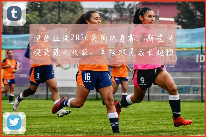 伊劳拉谈2026美国热身赛：新星涌现是最大收获，年轻球员成长超预期
