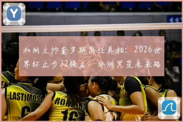 加纳主帅奎罗斯离任真相：2026世界杯止步32强后，非洲黑星未来路在何方？
