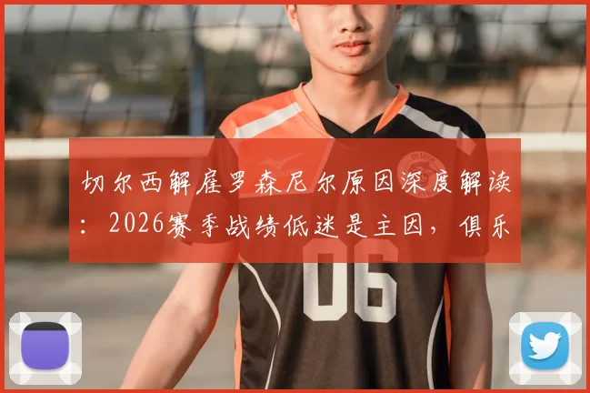 切尔西解雇罗森尼尔原因深度解读：2026赛季战绩低迷是主因，俱乐部声明并非草率决定