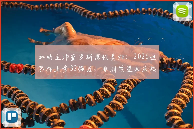 加纳主帅奎罗斯离任真相：2026世界杯止步32强后，非洲黑星未来路在何方？