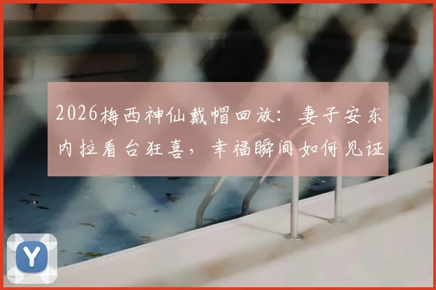 2026梅西神仙戴帽回放：妻子安东内拉看台狂喜，幸福瞬间如何见证与回味