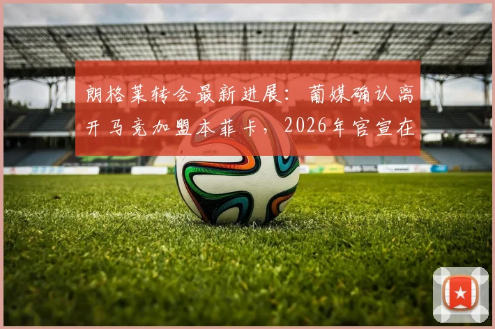 朗格莱转会最新进展：葡媒确认离开马竞加盟本菲卡，2026年官宣在即，转会细节与时间线详解