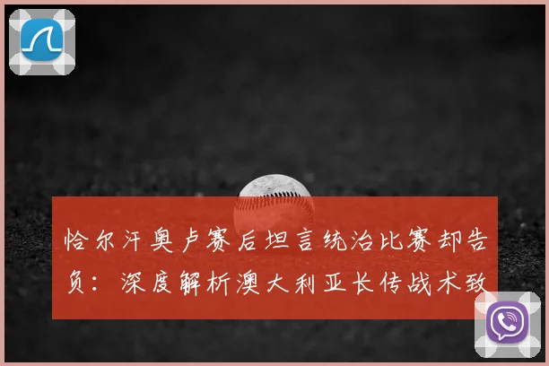 恰尔汗奥卢赛后坦言统治比赛却告负：深度解析澳大利亚长传战术致胜关键，附2026年世预赛经典战例复盘