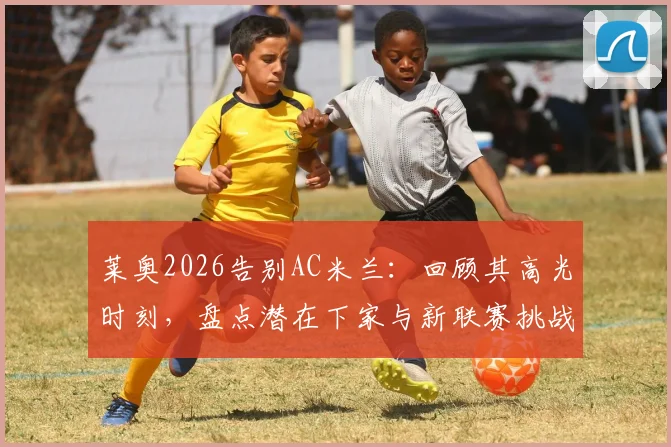 莱奥2026告别AC米兰：回顾其高光时刻，盘点潜在下家与新联赛挑战