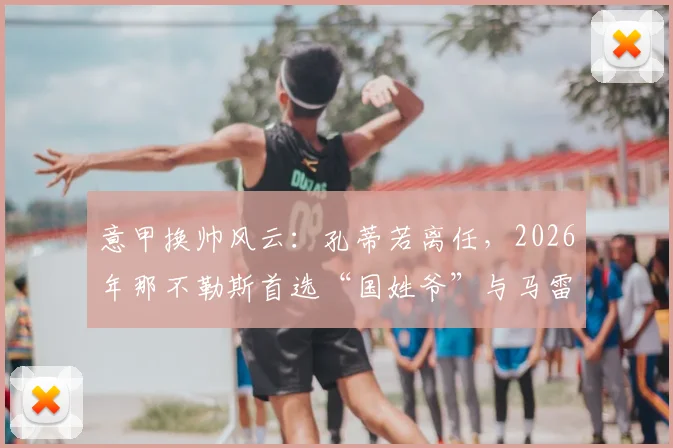 意甲换帅风云：孔蒂若离任，2026年那不勒斯首选“国姓爷”与马雷斯卡？