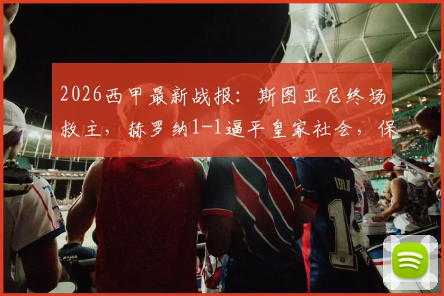 2026西甲最新战报：斯图亚尼终场救主，赫罗纳1-1逼平皇家社会，保级路上抢下宝贵一分