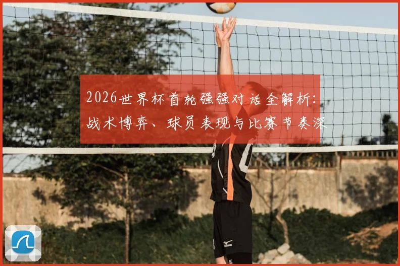 2026世界杯首轮强强对话全解析：战术博弈、球员表现与比赛节奏深度复盘，附资深球迷观赛体验真实分享