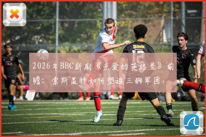 2026年BBC新剧《亲爱的英格兰》前瞻：索斯盖特如何塑造三狮军团，附英格兰队欧洲杯前景深度解读