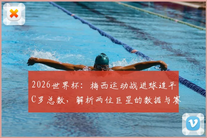 2026世界杯：梅西运动战进球追平C罗总数，解析两位巨星的数据与赛场价值