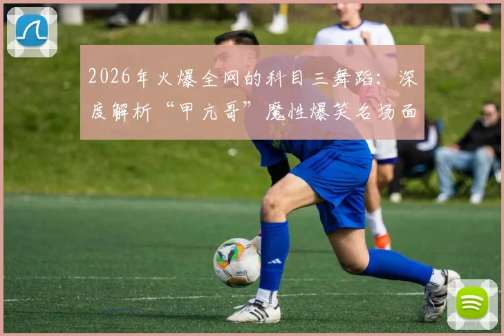 2026年火爆全网的科目三舞蹈：深度解析“甲亢哥”魔性爆笑名场面，附舞蹈视频链接