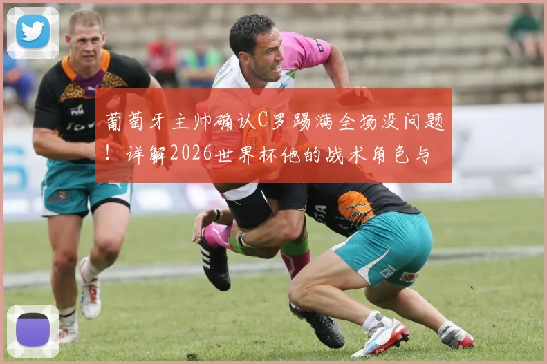 葡萄牙主帅确认C罗踢满全场没问题！详解2026世界杯他的战术角色与葡萄牙队用人考量