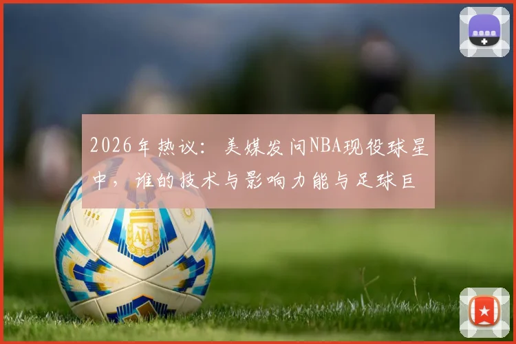 2026年热议：美媒发问NBA现役球星中，谁的技术与影响力能与足球巨星梅西相提并论？深度对比分析