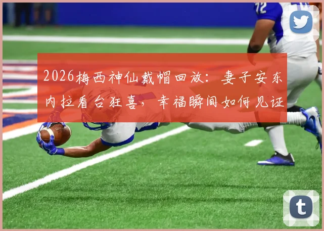 2026梅西神仙戴帽回放：妻子安东内拉看台狂喜，幸福瞬间如何见证与回味