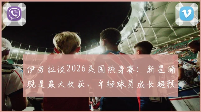 伊劳拉谈2026美国热身赛：新星涌现是最大收获，年轻球员成长超预期