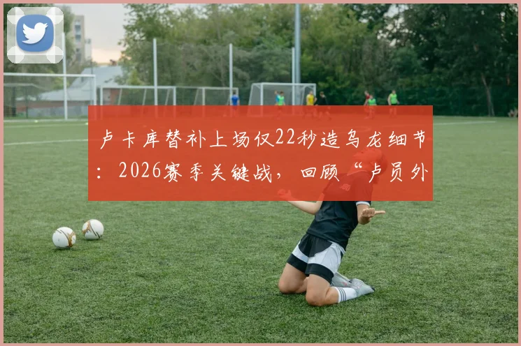卢卡库替补上场仅22秒造乌龙细节：2026赛季关键战，回顾“卢员外”的瞬间与影响